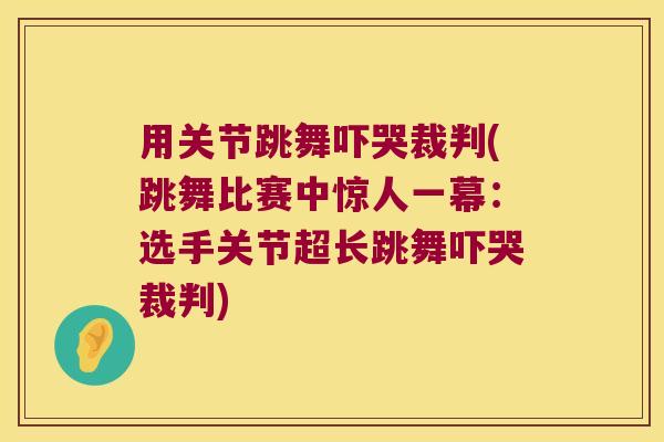 用关节跳舞吓哭裁判(跳舞比赛中惊人一幕:选手关节超长跳舞吓哭裁判) 用关节跳舞吓哭裁判(跳舞比赛中惊人一幕:选手关节超长跳舞吓哭裁判)