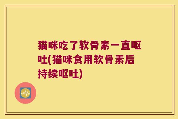 猫咪吃了软骨素一直呕吐(猫咪食用软骨素后持续呕吐)