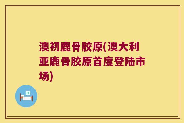 澳初鹿骨胶原(澳大利亚鹿骨胶原首度登陆市场)