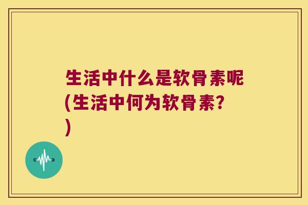 生活中什么是软骨素呢(生活中何为软骨素?)