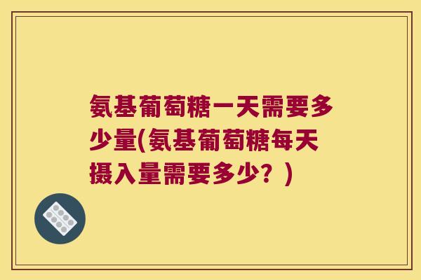 氨基葡萄糖一天需要多少量(氨基葡萄糖每天摄入量需要多少?) 氨基葡萄糖一天需要多少量(氨基葡萄糖每天摄入量需要多少?)