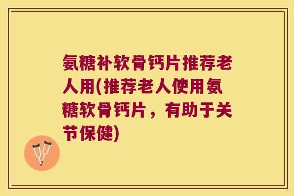 氨糖补软骨钙片推荐老人用(推荐老人使用氨糖软骨钙片，有助于关节保健)