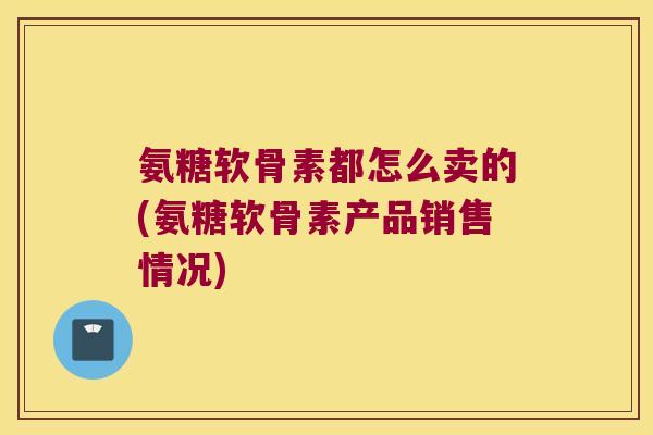 氨糖软骨素都怎么卖的(氨糖软骨素产品销售情况)