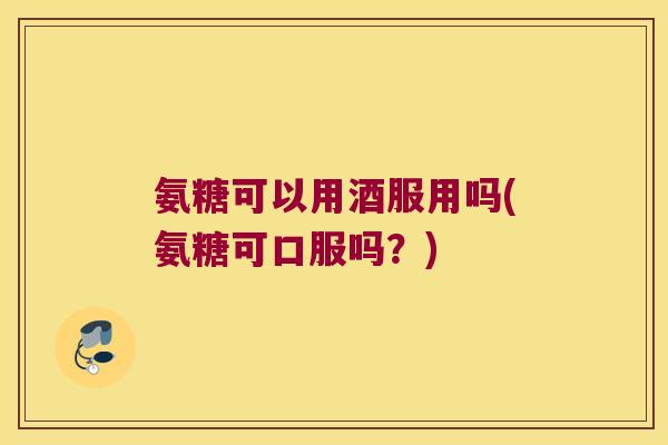 氨糖可以用酒服用吗(氨糖可口服吗?)