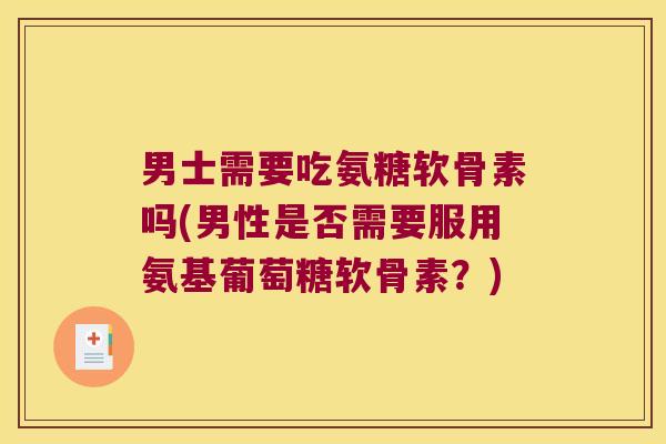 男士需要吃氨糖软骨素吗(男性是否需要服用氨基葡萄糖软骨素?)
