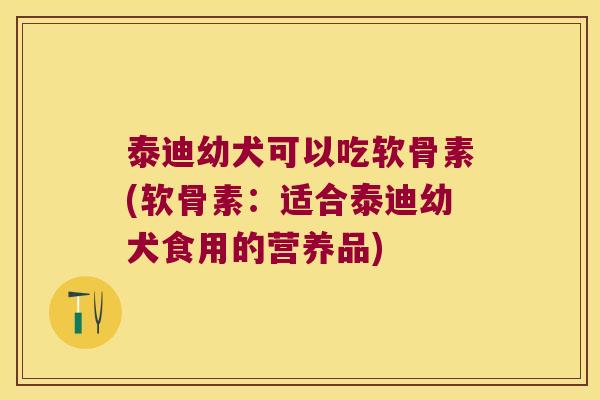 泰迪幼犬可以吃软骨素(软骨素:适合泰迪幼犬食用的营养品)