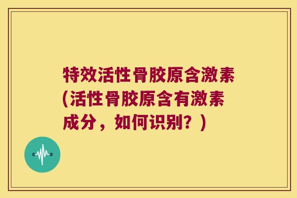 特效活性骨胶原含激素(活性骨胶原含有激素成分,如何识别?)