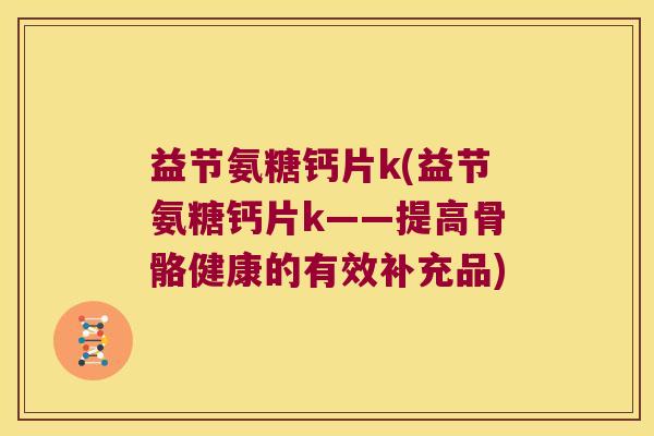 益节氨糖钙片k(益节氨糖钙片k——提高骨骼健康的有效补充品)