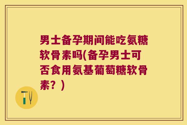 男士备孕期间能吃氨糖软骨素吗(备孕男士可否食用氨基葡萄糖软骨素？)