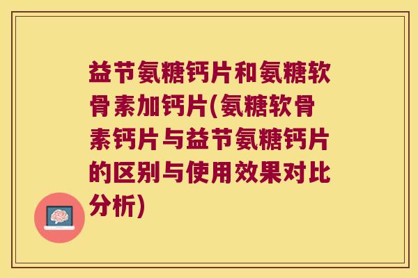 益节氨糖钙片和氨糖软骨素加钙片(氨糖软骨素钙片与益节氨糖钙片的区别与使用效果对比分析)