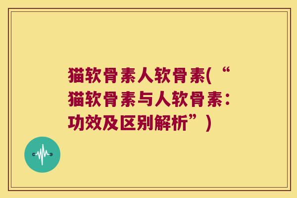 猫软骨素人软骨素(“猫软骨素与人软骨素:功效及区别解析”)