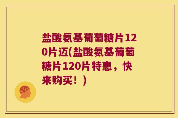 盐酸氨基葡萄糖片120片迈(盐酸氨基葡萄糖片120片特惠,快来购买!)