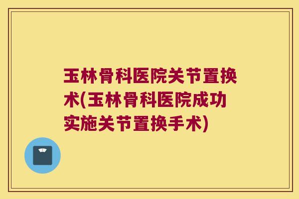 玉林骨科医院关节置换术(玉林骨科医院成功实施关节置换手术)