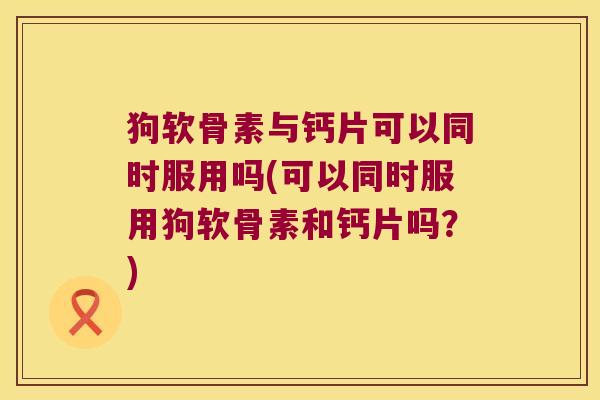 狗软骨素与钙片可以同时服用吗(可以同时服用狗软骨素和钙片吗？)