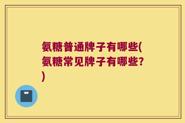 氨糖普通牌子有哪些(氨糖常见牌子有哪些？)