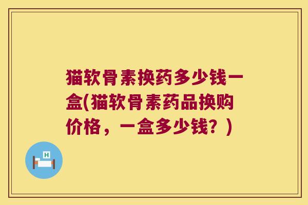 猫软骨素换药多少钱一盒(猫软骨素药品换购价格,一盒多少钱?) 猫软骨素换药多少钱一盒(猫软骨素药品换购价格,一盒多少钱?)