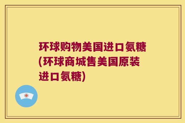 环球购物美国进口氨糖(环球商城售美国原装进口氨糖)