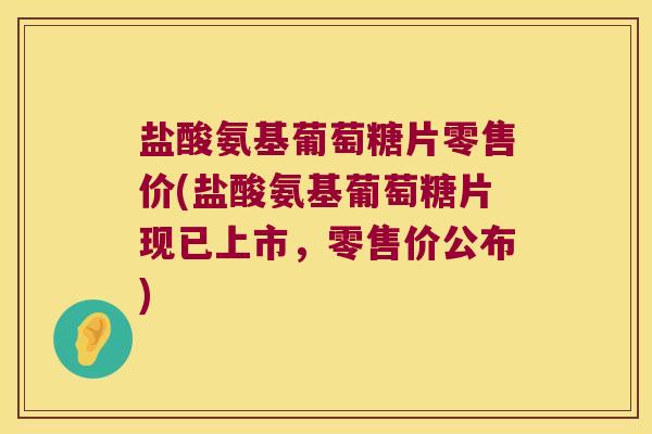 盐酸氨基葡萄糖片零售价(盐酸氨基葡萄糖片现已上市,零售价公布)