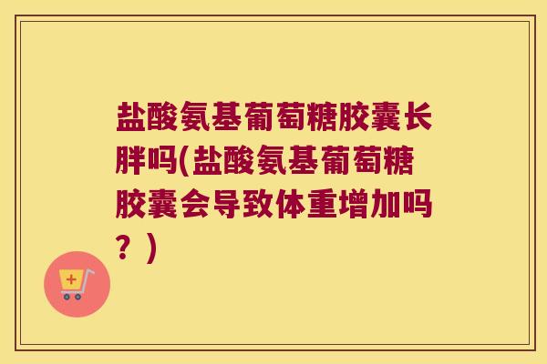 盐酸氨基葡萄糖胶囊长胖吗(盐酸氨基葡萄糖胶囊会导致体重增加吗?)