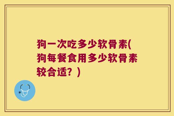狗一次吃多少软骨素(狗每餐食用多少软骨素较合适?)