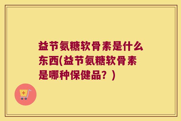 益节氨糖软骨素是什么东西(益节氨糖软骨素是哪种保健品?)