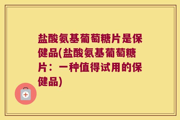 盐酸氨基葡萄糖片是保健品(盐酸氨基葡萄糖片:一种值得试用的保健品)