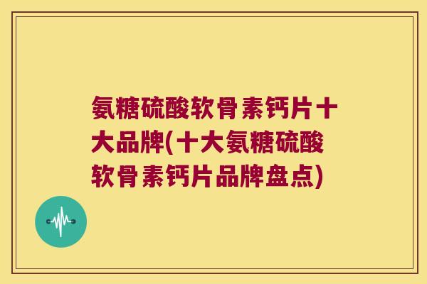 氨糖硫酸软骨素钙片十大品牌(十大氨糖硫酸软骨素钙片品牌盘点)