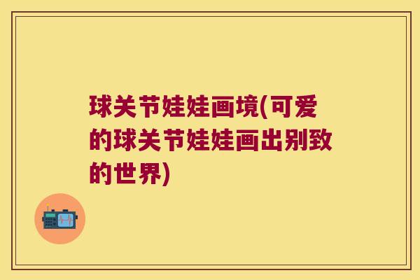 球关节娃娃画境(可爱的球关节娃娃画出别致的世界)