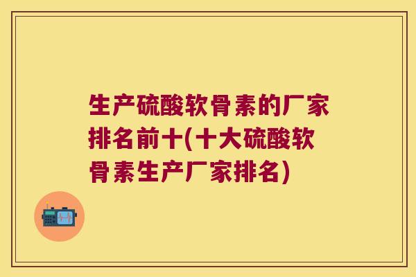生产硫酸软骨素的厂家排名前十(十大硫酸软骨素生产厂家排名)