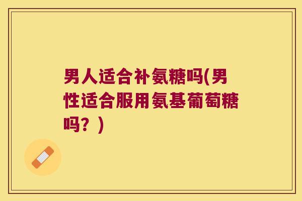 男人适合补氨糖吗(男性适合服用氨基葡萄糖吗?)