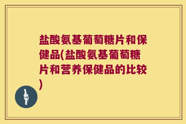 盐酸氨基葡萄糖片和保健品(盐酸氨基葡萄糖片和营养保健品的比较) 盐酸氨基葡萄糖片和保健品(盐酸氨基葡萄糖片和营养保健品的比较)