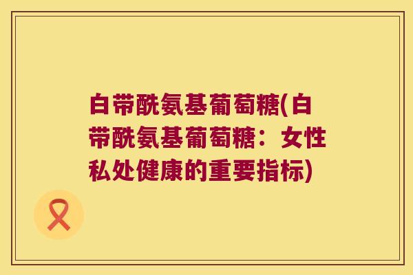 白带酰氨基葡萄糖(白带酰氨基葡萄糖：女性私处健康的重要指标)