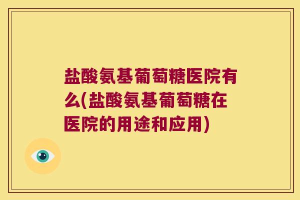 盐酸氨基葡萄糖医院有么(盐酸氨基葡萄糖在医院的用途和应用)