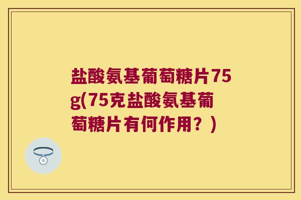 盐酸氨基葡萄糖片75g(75克盐酸氨基葡萄糖片有何作用?)
