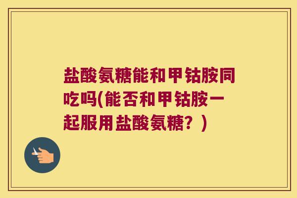盐酸氨糖能和甲钴胺同吃吗(能否和甲钴胺一起服用盐酸氨糖?)