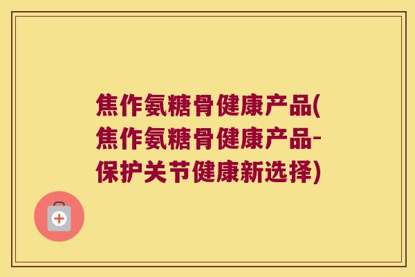 焦作氨糖骨健康产品(焦作氨糖骨健康产品-保护关节健康新选择)