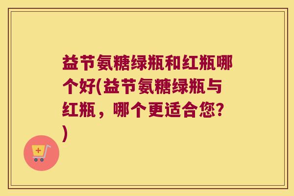 益节氨糖绿瓶和红瓶哪个好(益节氨糖绿瓶与红瓶,哪个更适合您?) 益节氨糖绿瓶和红瓶哪个好(益节氨糖绿瓶与红瓶,哪个更适合您?)