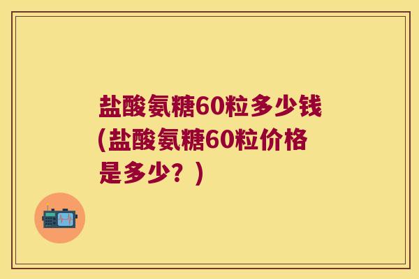 盐酸氨糖60粒多少钱(盐酸氨糖60粒价格是多少?)