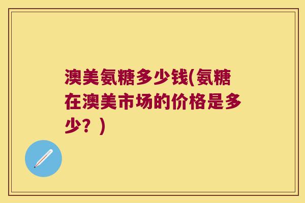 澳美氨糖多少钱(氨糖在澳美市场的价格是多少?)