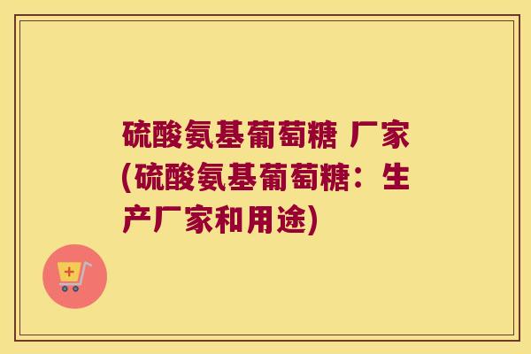 硫酸氨基葡萄糖 厂家(硫酸氨基葡萄糖:生产厂家和用途)