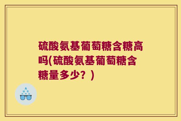 硫酸氨基葡萄糖含糖高吗(硫酸氨基葡萄糖含糖量多少?)