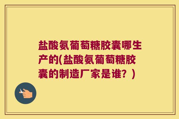 盐酸氨葡萄糖胶囊哪生产的(盐酸氨葡萄糖胶囊的制造厂家是谁?)
