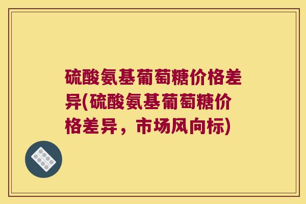 硫酸氨基葡萄糖价格差异(硫酸氨基葡萄糖价格差异,市场风向标)