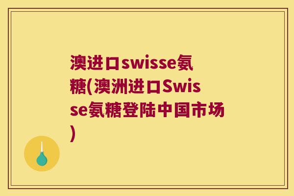 澳进口swisse氨糖(澳洲进口Swisse氨糖登陆中国市场)