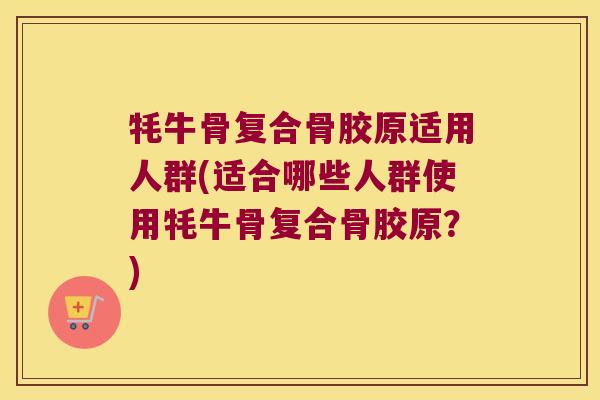 牦牛骨复合骨胶原适用人群(适合哪些人群使用牦牛骨复合骨胶原?)