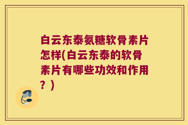 白云东泰氨糖软骨素片怎样(白云东泰的软骨素片有哪些功效和作用?)