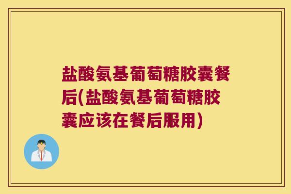 盐酸氨基葡萄糖胶囊餐后(盐酸氨基葡萄糖胶囊应该在餐后服用)