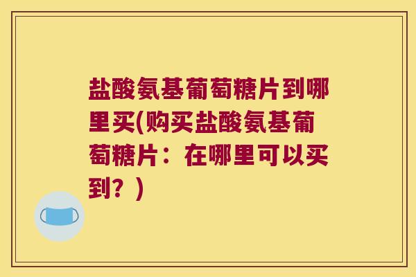 盐酸氨基葡萄糖片到哪里买(购买盐酸氨基葡萄糖片:在哪里可以买到?)
