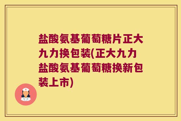 盐酸氨基葡萄糖片正大九力换包装(正大九力盐酸氨基葡萄糖换新包装上市)