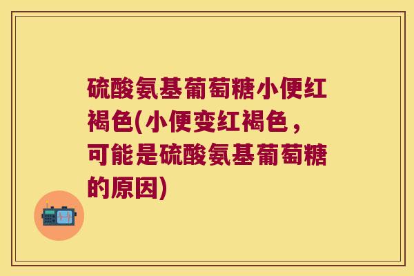 硫酸氨基葡萄糖小便红褐色(小便变红褐色,可能是硫酸氨基葡萄糖的原因)